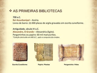 AS PRIMEIRAS BIBLIOTECAS 700 a.C.  Rei Assurbanipal  – Assíria. Livros de barro: 22.000 placas de argila gravadas em escrita cuneiforme. Antiguidade, século IV a.C. Alexandre, O Grande  – Alexandria (Egito). Pergaminhos ou papiro: 60 mil manuscritos. *Coleção destruída em 640 d.C., após a conquista dos árabes. Escrita Cuneiforme Papiro: Plantas Pergaminho: Peles 