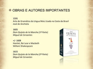 OBRAS E AUTORES IMPORTANTES 1595 Arte de Gramática da Língua Mais Usada na Costa do Brasil José de Anchieta 1605 Dom Quijote de la Mancha (1ª Parte) Miguel de Cervantes +/- 1608 Hamlet, Rei Lear e Macbeth William Shakespeare  1615 Dom Quijote de la Mancha (2ª Parte) Miguel de Cervantes 