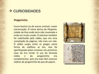 CURIOSIDADES Pergaminho Couro bovino ou de outros animais: maior conservação. O nome deriva de  Pérgamo , cidade da Ásia onde teria sido inventado e onde era muito usado. O  volumen  também foi substituído pelo  códex , que era uma compilação de páginas, não mais um rolo. O códex surgiu entre os gregos como forma de codificar as leis, mas foi aperfeiçoado pelos romanos nos primeiros anos da Era Cristã. O uso do formato códex e do pergaminho era complementar, pois era mais fácil costurar códices de pergaminho do que de papiro. 