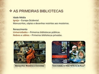 AS PRIMEIRAS BIBLIOTECAS Idade Média Igreja  – Europa Ocidental. Manuscritos, cópias e desenhos restritos aos mosteiros. Renascimento Universidades  – Primeiras bibliotecas públicas. Nobres  e  sábios  – Primeiras bibliotecas privadas.  Manuscritos: Mosteiros e Conventos Tema tratado no filme “O Nome da Rosa” 
