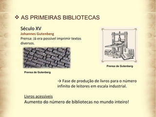 Século XV Johannes Gutenberg Prensa: Já era possível imprimir textos diversos. Prensa de Gutenberg AS PRIMEIRAS BIBLIOTECAS Livros acessíveis Aumento do número de bibliotecas no mundo inteiro! ->  Fase de produção de livros para o número infinito de leitores em escala industrial. Prensa de Gutenberg 