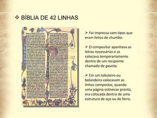 BÍBLIA DE 42 LINHAS Foi impressa com tipos que eram feitos de chumbo. O compositor apanhava as letras necessárias e as colocava temporariamente dentro de um recipiente chamado de  gaveta . Em um tabuleiro ou bolandeira colocavam as linhas compostas, quando uma página estivesse pronta, era colocada dentro de uma estrutura de aço ou de ferro.  
