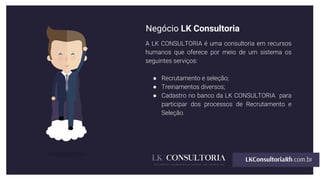Negócio LK Consultoria
A LK CONSULTORIA é uma consultoria em recursos
humanos que oferece por meio de um sistema os
seguintes serviços:
● Recrutamento e seleção;
● Treinamentos diversos;
● Cadastro no banco da LK CONSULTORIA para
participar dos processos de Recrutamento e
Seleção.
 