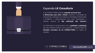 Expansão LK Consultoria
A LK CONSULTORIA pretende expandir seu know how
e diferenciais para todo o Brasil utilizando a estratégia de
crescimento ordenado e em espiral. A estratégia é desenvolver
e fortalecer o relacionamento com seus franqueados e
clientes, através da alta satisfação dos mesmos.
Os diferenciais e compromisso com a qualidade e satisfação
dos seus clientes tiveram como recíproca a disseminação de
elevados conceitos da LK CONSULTORIA na região de
atuação.
 