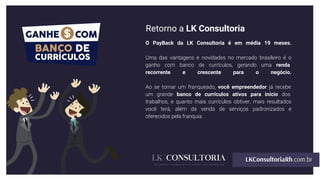 Retorno a LK Consultoria
O PayBack da LK Consultoria é em média 18 meses.
Uma das vantagens e novidades no mercado brasileiro é o
ganho com banco de currículos, gerando uma renda
recorrente e crescente para o negócio.
Ao se tornar um franqueado, você empreendedor já recebe
um grande banco de currículos ativos para início dos
trabalhos, e quanto mais currículos obtiver, mais resultados
você terá, além da venda de serviços padronizados e
oferecidos pela franquia.
 