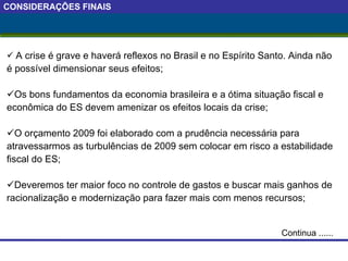 CONSIDERAÇÕES FINAIS A crise é grave e haverá reflexos no Brasil e no Espírito Santo. Ainda não é possível dimensionar seus efeitos; Os bons fundamentos da economia brasileira e a ótima situação fiscal e econômica do ES devem amenizar os efeitos locais da crise; O orçamento 2009 foi elaborado com a prudência necessária para atravessarmos as turbulências de 2009 sem colocar em risco a estabilidade fiscal do ES; Deveremos ter maior foco no controle de gastos e buscar mais ganhos de racionalização e modernização para fazer mais com menos recursos; Continua ...... 