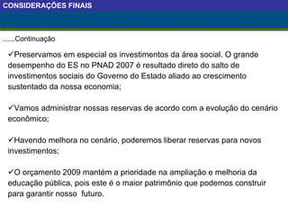 Preservamos em especial os investimentos da área social. O grande desempenho do ES no PNAD 2007 é resultado direto do salto de investimentos sociais do Governo do Estado aliado ao crescimento sustentado da nossa economia;  Vamos administrar nossas reservas de acordo com a evolução do cenário econômico; Havendo melhora no cenário, poderemos liberar reservas para novos investimentos; O orçamento 2009 mantém a prioridade na ampliação e melhoria da educação pública, pois este é o maior patrimônio que podemos construir para garantir nosso  futuro.  ......Continuação CONSIDERAÇÕES FINAIS 