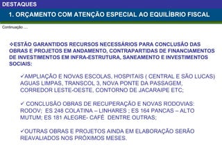 ESTÃO GARANTIDOS RECURSOS NECESSÁRIOS PARA CONCLUSÃO DAS  OBRAS E PROJETOS EM ANDAMENTO, CONTRAPARTIDAS DE FINANCIAMENTOS DE INVESTIMENTOS EM INFRA-ESTRUTURA, SANEAMENTO E INVESTIMENTOS SOCIAIS: AMPLIAÇÃO E NOVAS ESCOLAS, HOSPITAIS ( CENTRAL E SÃO LUCAS) AGUAS LIMPAS, TRANSCOL 3, NOVA PONTE DA PASSAGEM, CORREDOR LESTE-OESTE, CONTORNO DE JACARAIPE ETC; CONCLUSÃO OBRAS DE RECUPERAÇÃO E NOVAS RODOVIAS: RODOV;  ES 248 COLATINA – LINHARES ; ES 164 PANCAS – ALTO MUTUM; ES 181 ALEGRE- CAFÉ  DENTRE OUTRAS; OUTRAS OBRAS E PROJETOS AINDA EM ELABORAÇÃO SERÃO REAVALIADOS NOS PRÓXIMOS MESES.   1. ORÇAMENTO COM ATENÇÃO ESPECIAL AO EQUILÍBRIO FISCAL DESTAQUES Continuação .... 