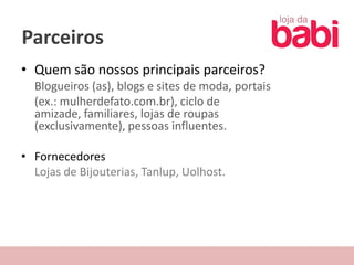 Parceiros
• Quem são nossos principais parceiros?
  Blogueiros (as), blogs e sites de moda, portais
  (ex.: mulherdefato.com.br), ciclo de
  amizade, familiares, lojas de roupas
  (exclusivamente), pessoas influentes.

• Fornecedores
  Lojas de Bijouterias, Tanlup, Uolhost.
 
