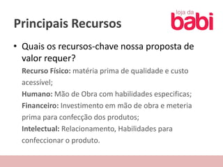 Principais Recursos
• Quais os recursos-chave nossa proposta de
  valor requer?
 Recurso Físico: matéria prima de qualidade e custo
 acessível;
 Humano: Mão de Obra com habilidades especificas;
 Financeiro: Investimento em mão de obra e meteria
 prima para confecção dos produtos;
 Intelectual: Relacionamento, Habilidades para
 confeccionar o produto.
 