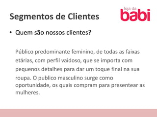 Segmentos de Clientes
• Quem são nossos clientes?

 Público predominante feminino, de todas as faixas
 etárias, com perfil vaidoso, que se importa com
 pequenos detalhes para dar um toque final na sua
 roupa. O publico masculino surge como
 oportunidade, os quais compram para presentear as
 mulheres.
 
