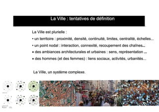  

                   La Ville : tentatives de définition
La v
       La Ville est plurielle :
       • un territoire : proximité, densité, continuité, limites, centralité, échelles...
       • un point nodal : interaction, connexité, recoupement des chaînes...
       • des ambiances architecturales et urbaines : sens, représentation ...
       • des hommes (et des femmes) : liens sociaux, activités, urbanités...


       La Ville, un système complexe.
 