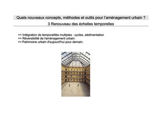 Quels nouveaux concepts, méthodes et outils pour l’aménagement urbain ?
                      3 Renouveau des échelles temporelles

=> Intégration de temporalités multiples : cycles, sédimentation
                                                               .
=> Réversibilité de l'aménagement urbain.
=> Patrimoine urbain d'aujourd'hui pour demain.
 