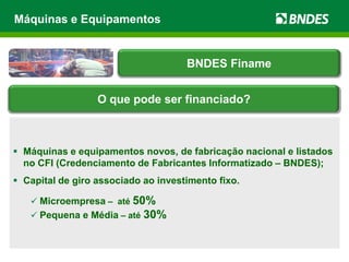  Máquinas e equipamentos novos, de fabricação nacional e listados
no CFI (Credenciamento de Fabricantes Informatizado – BNDES);
 Capital de giro associado ao investimento fixo.
 Microempresa – até 50%
 Pequena e Média – até 30%
Máquinas e Equipamentos
BNDES Finame
O que pode ser financiado?
 
