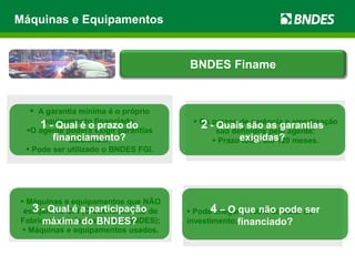  Máquinas e equipamentos que NÃO
estejam no CFI (Credenciamento de
Fabricantes Informatizado – BNDES);
 Máquinas e equipamentos usados.
 Pode chegar a 100% do valor do
investimento;
 A garantia mínima é o próprio
equipamento financiado;
O agente poderá exigir garantias
adicionais;
 Pode ser utilizado o BNDES FGI.
 Os prazos de carência e amortização
são definidos pelo agente;
 Prazo total: até 120 meses.
Máquinas e Equipamentos
1 - Qual é o prazo do
financiamento?
2 - Quais são as garantias
exigidas?
3 - Qual é a participação
máxima do BNDES?
4 – O que não pode ser
financiado?
BNDES Finame
 