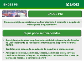 BNDES PSI
Oferece condições especiais para o financiamento à produção e à aquisição
de máquinas e equipamentos
 Aquisição de máquinas e equipamentos de fabricação nacional e listados
no Credenciamento de Fabricantes Informatizado, disponível no Portal
BNDES;
 Capital de giro associado à aquisição de máquinas e equipamentos;
 Aquisição de ônibus, caminhões, chassis, caminhões-trator, carretas,
cavalos-mecânicos, reboques, semirreboques, tanques e afins novos, de
fabricação nacional e constantes no CFI.
BNDES PSI
O que pode ser financiado?
 