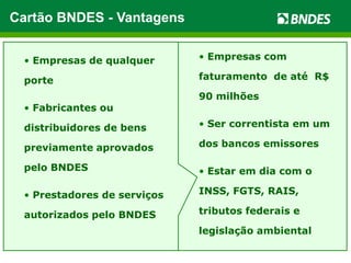 Exposição do catálogo de
produtos gratuita
 Crédito rotativo e pré-aprovado;
uso automático
 Fabricantes podem indicar
distribuidores
 Acesso a cerca de 49 mil
Fornecedores Credenciados
 Sem risco de crédito
 Taxa de juros atrativa: 0,86%
a.m. (maio/13)
 Financiamento automático
para o cliente
 Prestações fixas em até 48
meses
 599 mil potenciais clientes
com R$ 32,5 bilhões de crédito
pré-aprovado
 Limite de até R$ 1 milhão, por
banco emissor
FornecedoresCompradores
Cartão BNDES - Vantagens
• Empresas com
faturamento de até R$
90 milhões
• Ser correntista em um
dos bancos emissores
• Estar em dia com o
INSS, FGTS, RAIS,
tributos federais e
legislação ambiental
• Empresas de qualquer
porte
• Fabricantes ou
distribuidores de bens
previamente aprovados
pelo BNDES
• Prestadores de serviços
autorizados pelo BNDES
 