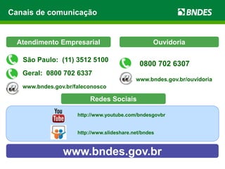 Canais de comunicação
www.bndes.gov.br
Atendimento Empresarial
Geral: 0800 702 6337
www.bndes.gov.br/faleconosco
Ouvidoria
0800 702 6307
www.bndes.gov.br/ouvidoria
São Paulo: (11) 3512 5100
http://www.youtube.com/bndesgovbr
http://www.slideshare.net/bndes
Redes Sociais
 