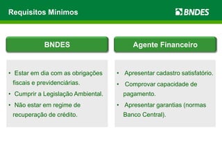 Requisitos Mínimos
• Apresentar cadastro satisfatório.
• Comprovar capacidade de
pagamento.
• Apresentar garantias (normas
Banco Central).
• Estar em dia com as obrigações
fiscais e previdenciárias.
• Cumprir a Legislação Ambiental.
• Não estar em regime de
recuperação de crédito.
BNDES Agente Financeiro
 