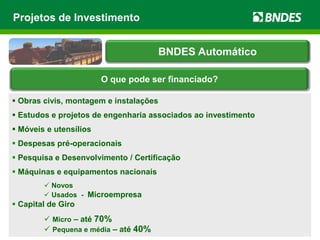 Projetos de Investimento
 Obras civis, montagem e instalações
 Estudos e projetos de engenharia associados ao investimento
 Móveis e utensílios
 Despesas pré-operacionais
 Pesquisa e Desenvolvimento / Certificação
 Máquinas e equipamentos nacionais
 Novos
 Usados - Microempresa
 Capital de Giro
 Micro – até 70%
 Pequena e média – até 40%
BNDES Automático
O que pode ser financiado?
 