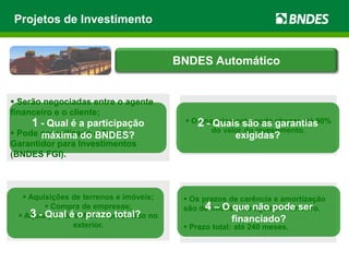  Aquisições de terrenos e imóveis;
 Compra de empresas;
 Aquisição de software produzido no
exterior.
 Os prazos de carência e amortização
são definidos pelo agente financeiro.
 Prazo total: até 240 meses.
 Serão negociadas entre o agente
financeiro e o cliente;
 Pode ser utilizado o Fundo
Garantidor para Investimentos
(BNDES FGI).
 O financiamento pode chegar até 90%
do valor do investimento.
Projetos de Investimento
1 - Qual é a participação
máxima do BNDES?
2 - Quais são as garantias
exigidas?
3 - Qual é o prazo total?
4 – O que não pode ser
financiado?
BNDES Automático
 