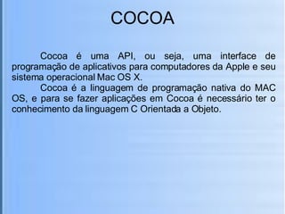 COCOA Cocoa é uma API, ou seja, uma interface de programação de aplicativos para computadores da Apple e seu sistema operacional Mac OS X. Cocoa é a linguagem de programação nativa do MAC OS, e para se fazer aplicações em Cocoa é necessário ter o conhecimento da linguagem C Orientada a Objeto. 