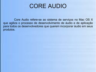 CORE AUDIO   Core Audio refere-se ao sistema de serviços no Mac OS X que agiliza o processo de desenvolvimento de áudio e de aplicação para todos os desenvolvedores que querem incorporar áudio em seus produtos. 