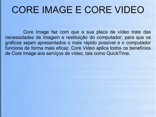 CORE IMAGE E CORE VIDEO   Core Image faz com que a sua placa de vídeo trate das necessidades de imagem e restituição do computador, para que os gráficos sejam apresentados o mais rápido possível e o computador funcione de forma mais eficaz. Core Video aplica todos os benefícios de Core Image aos serviços de vídeo, tais como QuickTime. 
