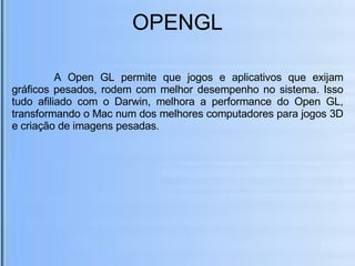 OPENGL   A Open GL permite que jogos e aplicativos que exijam gráficos pesados, rodem com melhor desempenho no sistema. Isso tudo afiliado com o Darwin, melhora a performance do Open GL, transformando o Mac num dos melhores computadores para jogos 3D e criação de imagens pesadas. 