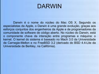 DARWIN Darwin é o nome do núcleo do Mac OS X. Segundo os especialistas da Apple, o Darwin é uma grande evolução, graças aos esforços conjuntos dos engenheiros da Apple e de programadores da comunidade de software de código aberto. No núcleo do Darwin, está o componente chave da interação entre programas e máquina: o kernel. O kernel do sistema é baseado no Mach 3.0 da Universidade de Carnegie-Mellon e no FreeBSD 3.2 (derivado do BSD 4.4-Lite da Universidade de Berkley, na Califórnia). 