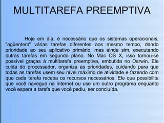 MULTITAREFA PREEMPTIVA   Hoje em dia, é necessário que os sistemas operacionais, "agüentem" várias tarefas diferentes aos mesmo tempo, dando prioridade ao seu aplicativo primário, mas ainda sim, executando outras tarefas em segundo plano. No Mac OS X, isso tornou-se possível graças à multitarefa preemptiva, embutida no Darwin. Ele cuida do processador, organiza as prioridades, cuidando para que todas as tarefas usem seu nível máximo de atividade e fazendo com que cada tarefa receba os recursos necessários. Ele que possibilita que você navegue na internet ou use um outro programa enquanto você espera a tarefa que você pediu, ser concluída. 