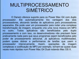 MULTIPROCESSAMENTO SIMÉTRICO   O Darwin oferece suporte para os Power Mac G4 com duplo processador. Ele automaticamente tira vantagem dos dois processadores, alocando tarefas de aplicativos para processadores separados. Ele pode usar um processador para rodar uma complexa transformação de imagem, enquanto cria uma nova música em MP3 no outro. Todos aplicativos são beneficiados pelo duplo processamento e com isso, os desenvolvedores não precisam fazer praticamente nada para que seus programas sejam beneficiados pelo poder de processamento adicional. Já aplicativos multithreaded, podem quase dobrar a performance de tarefas que usem o processador intensivamente. Assim, operações de imagem complexas e codificação de MP3 por exemplo, tornam-se quase duas vezes mais rápidas num Power Mac G4 Dual rodando Mac OS X. 