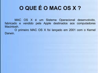 O QUE É O MAC OS X ? MAC OS X é um Sistema Operacional desenvolvido, fabricado e vendido pela Apple destinados aos computadores Macintosh. O primeiro MAC OS X foi lançado em 2001 com o Kernel Darwin. 
