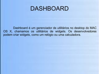 DASHBOARD Dashboard é um gerenciador de utilitários no desktop do MAC OS X, chamamos os utilitários de widgets. Os desenvolvedores podem criar widgets, como um relógio ou uma calculadora. 