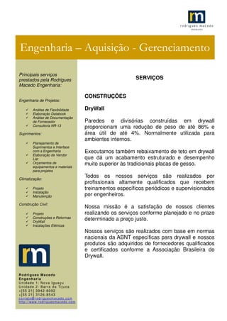 .1
SERVIÇOS
CONSTRUÇÕES
DryWall
Paredes e divisórias construídas em drywall
proporcionam uma redução de peso de até 86% e
área útil de até 4%. Normalmente utilizada para
ambientes internos.
Executamos também rebaixamento de teto em drywall
que dá um acabamento estruturado e desempenho
muito superior às tradicionais placas de gesso.
Todos os nossos serviços são realizados por
profissionais altamente qualificados que recebem
treinamentos específicos periódicos e supervisionados
por engenheiros.
Nossa missão é a satisfação de nossos clientes
realizando os serviços conforme planejado e no prazo
determinado a preço justo.
Nossos serviços são realizados com base em normas
nacionais da ABNT específicas para drywall e nossos
produtos são adquiridos de fornecedores qualificados
e certificados conforme a Associação Brasileira do
Drywall.
Engenharia – Aquisição - Gerenciamento
Principais serviços
prestados pela Rodrigues
Macedo Engenharia:
Engenharia de Projetos:
Análise de Flexibilidade
Elaboração Databook
Análise de Documentação
de Fornecedor
Consultoria NR-13
Suprimentos:
Planejamento de
Suprimentos e Interface
com a Engenharia
Elaboração de Vendor
List
Orçamentos de
equipamentos e materiais
para projetos
Climatização:
Projeto
Instalação
Manutenção
Construção Civil:
Projeto
Construções e Reformas
DryWall
Instalações Elétricas
Rodrigues Macedo
Engenharia
Unidade 1: Nova Iguaçu
Unidade 2: Barra da Tijuca
+[55 21] 3942-8092
+[55 21] 3126-8543
contato@rodriguesmacedo.com
http://www.rodriguesmacedo.com
 