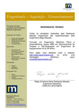 .1
RESPONSÁVEL TÉCNICO
Todas as atividades realizadas pela Rodrigues
Macedo Engenharia são supervisionadas pelo
Engenheiro Régis Macedo.
Formado em Engenharia Mecânica Plena e
Automobilística, possui MBA em Gerenciamento de
Projetos e Pós-Graduação em Engenharia de
Equipamentos On & Off Shore.
Para saber mais detalhes visite a website:
http://www.regismacedo.com ou envie uma
mensagem eletrônica para:
contato@regismacedo.com
Régis Christiano Norte Rodrigues Macedo
Engenheiro Mecânico
CREA-RJ: 2010156676
Engenharia – Aquisição - Gerenciamento
Principais serviços
prestados pela Rodrigues
Macedo Engenharia:
Engenharia de Projetos:
Análise de Flexibilidade
Elaboração Databook
Análise de Documentação
de Fornecedor
Consultoria NR-13
Suprimentos:
Planejamento de
Suprimentos e Interface
com a Engenharia
Elaboração de Vendor
List
Orçamentos de
equipamentos e materiais
para projetos
Climatização:
Projeto
Instalação
Manutenção
Construção Civil:
Projeto
Construções e Reformas
DryWall
Instalações Elétricas
Rodrigues Macedo
Engenharia
Unidade 1: Nova Iguaçu
Unidade 2: Barra da Tijuca
+[55 21] 3942-8092
+[55 21] 3126-8543
contato@rodriguesmacedo.com
http://www.rodriguesmacedo.com
 