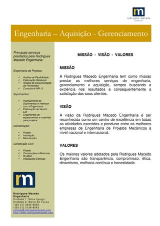 .1
MISSÃO - VISÃO - VALORES
MISSÃO
A Rodrigues Macedo Engenharia tem como missão
prestar os melhores serviços de engenharia,
gerenciamento e aquisição, sempre buscando a
exclência nos resultados e consequentemente a
satisfação dos seus clientes.
VISÃO
A visão da Rodrigues Macedo Engenharia é ser
reconhecida como um centro de excelência em todas
as atividades exercidas e pendurar entre as melhores
empresas de Engenharia de Projetos Mecânicos a
nível nacional e internacional.
VALORES
Os maiores valores adotados pela Rodrigues Macedo
Engenharia são transparência, compromisso, ética,
dinamismo, melhoria contínua e honestidade.
Engenharia – Aquisição - Gerenciamento
Principais serviços
prestados pela Rodrigues
Macedo Engenharia:
Engenharia de Projetos:
Análise de Flexibilidade
Elaboração Databook
Análise de Documentação
de Fornecedor
Consultoria NR-13
Suprimentos:
Planejamento de
Suprimentos e Interface
com a Engenharia
Elaboração de Vendor
List
Orçamentos de
equipamentos e materiais
para projetos
Climatização:
Projeto
Instalação
Manutenção
Construção Civil:
Projeto
Construções e Reformas
DryWall
Instalações Elétricas
Rodrigues Macedo
Engenharia
Unidade 1: Nova Iguaçu
Unidade 2: Barra da Tijuca
+[55 21] 3942-8092
+[55 21] 3126-8543
contato@rodriguesmacedo.com
http://www.rodriguesmacedo.com
 