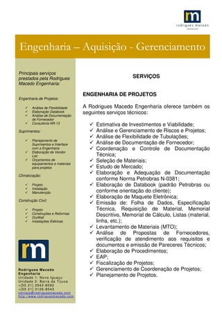 .1
SERVIÇOS
ENGENHARIA DE PROJETOS
A Rodrigues Macedo Engenharia oferece também os
seguintes serviços técnicos:
Estimativa de Investimentos e Viabilidade;
Análise e Gerenciamento de Riscos e Projetos;
Análise de Flexibilidade de Tubulações;
Análise de Documentação de Fornecedor;
Coordenação e Controle de Documentação
Técnica;
Seleção de Materiais;
Estudo de Mercado;
Elaboração e Adequação de Documentação
conforme Norma Petrobras N-0381;
Elaboração de Databook (padrão Petrobras ou
conforme orientação do cliente);
Elaboração de Maquete Eletrônica;
Emissão de: Folha de Dados, Especificação
Técnica, Requisição de Material, Memorial
Descritivo, Memorial de Cálculo, Listas (material,
linha, etc.);
Levantamento de Materiais (MTO);
Análise de Propostas de Fornecedores,
verificação de atendimento aos requisitos e
documentos e emissão de Pareceres Técnicos;
Elaboração de Procedimentos;
EAP;
Fiscalização de Projetos;
Gerenciamento de Coordenação de Projetos;
Planejamento de Projetos.
Engenharia – Aquisição - Gerenciamento
Principais serviços
prestados pela Rodrigues
Macedo Engenharia:
Engenharia de Projetos:
Análise de Flexibilidade
Elaboração Databook
Análise de Documentação
de Fornecedor
Consultoria NR-13
Suprimentos:
Planejamento de
Suprimentos e Interface
com a Engenharia
Elaboração de Vendor
List
Orçamentos de
equipamentos e materiais
para projetos
Climatização:
Projeto
Instalação
Manutenção
Construção Civil:
Projeto
Construções e Reformas
DryWall
Instalações Elétricas
Rodrigues Macedo
Engenharia
Unidade 1: Nova Iguaçu
Unidade 2: Barra da Tijuca
+[55 21] 3942-8092
+[55 21] 3126-8543
contato@rodriguesmacedo.com
http://www.rodriguesmacedo.com
 
