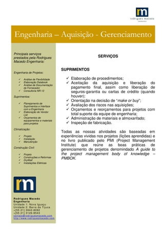 .1
SERVIÇOS
SUPRIMENTOS
Elaboração de procedimentos;
Aceitação da aquisição e liberação do
pagamento final, assim como liberação de
seguros-garantia ou cartas de crédito (quando
houver);
Orientação na decisão de “make or buy”;
Avaliação dos riscos nas aquisições;
Orçamentos e reorçamentos para projetos com
total suporte da equipe de engenharia;
Administração de materiais e almoxarifado;
Inspeção de fabricação.
Todas as nossas atividades são baseadas em
experiências vividas nos projetos (lições aprendidas) e
no livro publicado pelo PMI (Project Management
Institute) que reúne as boas práticas de
gerenciamento de projetos denomindado A guide to
the project management body of knowledge –
PMBOK.
Engenharia – Aquisição - Gerenciamento
Principais serviços
prestados pela Rodrigues
Macedo Engenharia:
Engenharia de Projetos:
Análise de Flexibilidade
Elaboração Databook
Análise de Documentação
de Fornecedor
Consultoria NR-13
Suprimentos:
Planejamento de
Suprimentos e Interface
com a Engenharia
Elaboração de Vendor
List
Orçamentos de
equipamentos e materiais
para projetos
Climatização:
Projeto
Instalação
Manutenção
Construção Civil:
Projeto
Construções e Reformas
DryWall
Instalações Elétricas
Rodrigues Macedo
Engenharia
Unidade 1: Nova Iguaçu
Unidade 2: Barra da Tijuca
+[55 21] 3942-8092
+[55 21] 3126-8543
contato@rodriguesmacedo.com
http://www.rodriguesmacedo.com
 