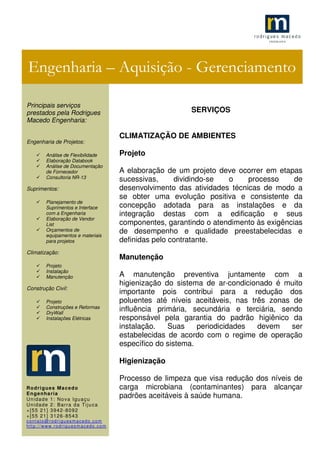 .1
SERVIÇOS
CLIMATIZAÇÃO DE AMBIENTES
Projeto
A elaboração de um projeto deve ocorrer em etapas
sucessivas, dividindo-se o processo de
desenvolvimento das atividades técnicas de modo a
se obter uma evolução positiva e consistente da
concepção adotada para as instalações e da
integração destas com a edificação e seus
componentes, garantindo o atendimento às exigências
de desempenho e qualidade preestabelecidas e
definidas pelo contratante.
Manutenção
A manutenção preventiva juntamente com a
higienização do sistema de ar-condicionado é muito
importante pois contribui para a redução dos
poluentes até níveis aceitáveis, nas três zonas de
influência primária, secundária e terciária, sendo
responsável pela garantia do padrão higiênico da
instalação. Suas periodicidades devem ser
estabelecidas de acordo com o regime de operação
específico do sistema.
Higienização
Processo de limpeza que visa redução dos níveis de
carga microbiana (contaminantes) para alcançar
padrões aceitáveis à saúde humana.
Engenharia – Aquisição - Gerenciamento
Principais serviços
prestados pela Rodrigues
Macedo Engenharia:
Engenharia de Projetos:
Análise de Flexibilidade
Elaboração Databook
Análise de Documentação
de Fornecedor
Consultoria NR-13
Suprimentos:
Planejamento de
Suprimentos e Interface
com a Engenharia
Elaboração de Vendor
List
Orçamentos de
equipamentos e materiais
para projetos
Climatização:
Projeto
Instalação
Manutenção
Construção Civil:
Projeto
Construções e Reformas
DryWall
Instalações Elétricas
Rodrigues Macedo
Engenharia
Unidade 1: Nova Iguaçu
Unidade 2: Barra da Tijuca
+[55 21] 3942-8092
+[55 21] 3126-8543
contato@rodriguesmacedo.com
http://www.rodriguesmacedo.com
 