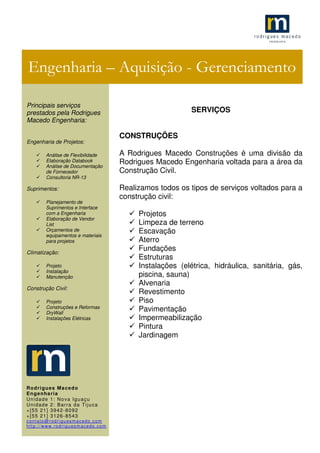 .1
SERVIÇOS
CONSTRUÇÕES
A Rodrigues Macedo Construções é uma divisão da
Rodrigues Macedo Engenharia voltada para a área da
Construção Civil.
Realizamos todos os tipos de serviços voltados para a
construção civil:
Projetos
Limpeza de terreno
Escavação
Aterro
Fundações
Estruturas
Instalações (elétrica, hidráulica, sanitária, gás,
piscina, sauna)
Alvenaria
Revestimento
Piso
Pavimentação
Impermeabilização
Pintura
Jardinagem
Engenharia – Aquisição - Gerenciamento
Principais serviços
prestados pela Rodrigues
Macedo Engenharia:
Engenharia de Projetos:
Análise de Flexibilidade
Elaboração Databook
Análise de Documentação
de Fornecedor
Consultoria NR-13
Suprimentos:
Planejamento de
Suprimentos e Interface
com a Engenharia
Elaboração de Vendor
List
Orçamentos de
equipamentos e materiais
para projetos
Climatização:
Projeto
Instalação
Manutenção
Construção Civil:
Projeto
Construções e Reformas
DryWall
Instalações Elétricas
Rodrigues Macedo
Engenharia
Unidade 1: Nova Iguaçu
Unidade 2: Barra da Tijuca
+[55 21] 3942-8092
+[55 21] 3126-8543
contato@rodriguesmacedo.com
http://www.rodriguesmacedo.com
 