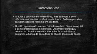Características
▪ O autor é colocado no romantismo, mas sua obra é bem
diferente dos escritos românticos da época. Pode-se perceber
características do realismo em seu texto.
▪ O estilo apresentado em seu único livro é bem direto, coloquial
e com características jornalísticas. O narrador conseguiu
colocar na obra um tom de humor e ironia ao retratar os
costumes urbanos da sociedade do Rio de Janeiro da época.
 