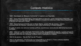 Contexto Histórico
▪ 1806 - Decretação do “Bloqueio Continental” à Inglaterra por Napoleão.
▪ 1807 - Após dúbio jogo diplomático, Portugal adere ao bloqueio, porém desagrada a Napoleão, que
assina acordo com o governo de Madri e ordena a invasão de Lisboa por tropas franco-espanholas.
A família real foge para o Brasil.
▪ 1808 - Desembarque da família real no Brasil (Bahia - janeiro; Rio de Janeiro - março),
acompanhada da nobreza, membros do clero, altos funcionários e forças militares.
▪ D. João VI adota uma série de medidas políticas, econômicas, socioculturais altamente favoráveis
ao Brasil.
▪ 1820 - Volta de D. João a Portugal. Permanece no Rio, na qualidade de regente, o jovem príncipe D.
Pedro, alertado pelo pai sobre os perigos de possíveis tentativas revolucionárias e libertárias. Essas
agitações confirmam-se, acirrando conflitos entre a metrópole e a Colônia.
▪ 1822 (9 de janeiro) - “Dia do Fico” (ou da “Ficada”).
▪ 1822 (7 de setembro) - Proclamação da Independência do Brasil. D. Pedro enfrenta rebeliões
regionais até o completo reconhecimento da Independência.
 