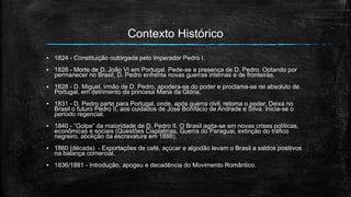 Contexto Histórico
▪ 1824 - Constituição outorgada pelo imperador Pedro I.
▪ 1826 - Morte de D. João VI em Portugal. Pede-se a presença de D. Pedro. Optando por
permanecer no Brasil, D. Pedro enfrenta novas guerras internas e de fronteiras.
▪ 1828 - D. Miguel, irmão de D. Pedro, apodera-se do poder e proclama-se rei absoluto de
Portugal, em detrimento da princesa Maria da Glória.
▪ 1831 - D. Pedro parte para Portugal, onde, após guerra civil, retoma o poder. Deixa no
Brasil o futuro Pedro II, aos cuidados de José Bonifácio de Andrade e Silva. Inicia-se o
período regencial.
▪ 1840 - “Golpe” da maioridade de D. Pedro II. O Brasil agita-se em novas crises políticas,
econômicas e sociais (Questões Cisplatinas, Guerra do Paraguai, extinção do tráfico
negreiro, abolição da escravatura em 1888).
▪ 1860 (década) - Exportações de café, açúcar e algodão levam o Brasil a saldos positivos
na balança comercial.
▪ 1836/1881 - Introdução, apogeu e decadência do Movimento Romântico.
 