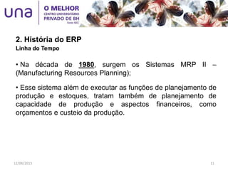 2. História do ERP
Linha do Tempo
• Na década de 1980, surgem os Sistemas MRP II –
(Manufacturing Resources Planning);
• Esse sistema além de executar as funções de planejamento de
produção e estoques, tratam também de planejamento de
capacidade de produção e aspectos financeiros, como
orçamentos e custeio da produção.
12/06/2015 11
 