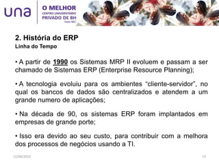 2. História do ERP
Linha do Tempo
• A partir de 1990 os Sistemas MRP II evoluem e passam a ser
chamado de Sistemas ERP (Enterprise Resource Planning);
• A tecnologia evoluiu para os ambientes “cliente-servidor”, no
qual os bancos de dados são centralizados e atendem a um
grande numero de aplicações;
• Na década de 90, os sistemas ERP foram implantados em
empresas de grande porte;
• Isso era devido ao seu custo, para contribuir com a melhora
dos processos de negócios usando a TI.
12/06/2015 13
 
