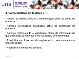 • Integra os dados-chave e a comunicação entra as áreas da
empresa;
• Fornece informações detalhadas sobre as operações da
empresa;
• Fornece rastreamento e visibilidade global da informação de
qualquer parte da empresa e de sua cadeia de suprimento;
• Possibilita um fluxo de informações único, sobre uma única
base de dados;
• Possibilita a tomada de decisão;
3. Características do Sistema ERP
12/06/2015 16
 