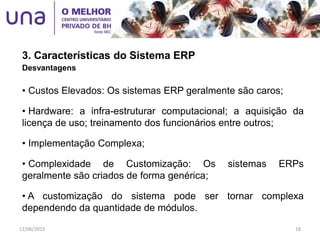 3. Características do Sistema ERP
Desvantagens
• Custos Elevados: Os sistemas ERP geralmente são caros;
• Hardware: a infra-estruturar computacional; a aquisição da
licença de uso; treinamento dos funcionários entre outros;
• Implementação Complexa;
• Complexidade de Customização: Os sistemas ERPs
geralmente são criados de forma genérica;
• A customização do sistema pode ser tornar complexa
dependendo da quantidade de módulos.
12/06/2015 18
 