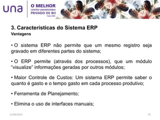 3. Características do Sistema ERP
Vantagens
• O sistema ERP não permite que um mesmo registro seja
gravado em diferentes partes do sistema;
• O ERP permite (através dos processos), que um módulo
“visualize” informações geradas por outros módulos;
• Maior Controle de Custos: Um sistema ERP permite saber o
quanto é gasto e o tempo gasto em cada processo produtivo;
• Ferramenta de Planejamento;
• Elimina o uso de interfaces manuais;
12/06/2015 19
 