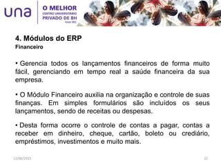 4. Módulos do ERP
Financeiro
• Gerencia todos os lançamentos financeiros de forma muito
fácil, gerenciando em tempo real a saúde financeira da sua
empresa.
• O Módulo Financeiro auxilia na organização e controle de suas
finanças. Em simples formulários são incluídos os seus
lançamentos, sendo de receitas ou despesas.
• Desta forma ocorre o controle de contas a pagar, contas a
receber em dinheiro, cheque, cartão, boleto ou crediário,
empréstimos, investimentos e muito mais.
12/06/2015 22
 